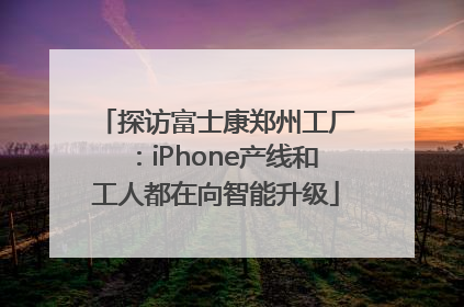 探访富士康郑州工厂：iPhone产线和工人都在向智能升级