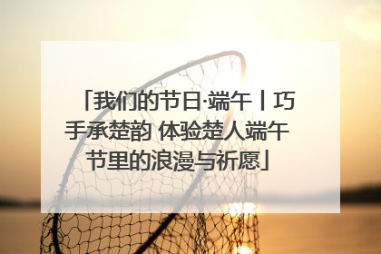 我们的节日·端午丨巧手承楚韵 体验楚人端午节里的浪漫与祈愿