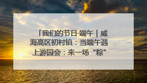 我们的节日·端午｜威海高区初村镇：当端午遇上游园会：来一场“粽”享欢乐的趣味冒险！