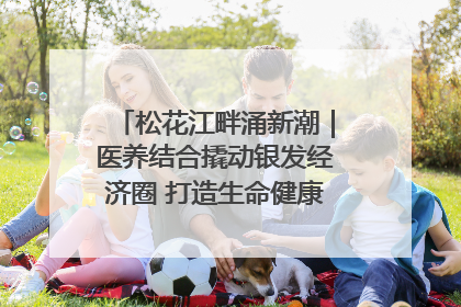 松花江畔涌新潮｜医养结合撬动银发经济圈 打造生命健康产业新样本