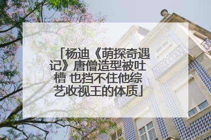 杨迪《萌探奇遇记》唐僧造型被吐槽 也挡不住他综艺收视王的体质