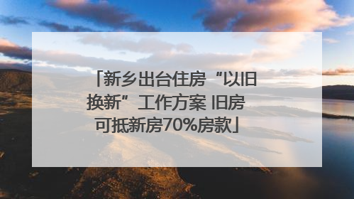 新乡出台住房“以旧换新”工作方案 旧房可抵新房70%房款
