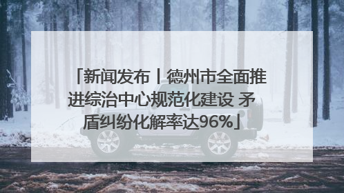 新闻发布丨德州市全面推进综治中心规范化建设 矛盾纠纷化解率达96%
