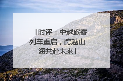 时评：中越旅客列车重启，跨越山海共赴未来