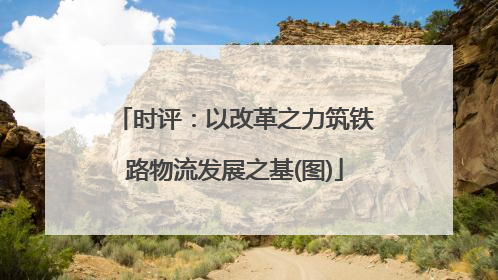 时评：以改革之力筑铁路物流发展之基(图)