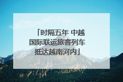 时隔五年 中越国际联运旅客列车抵达越南河内