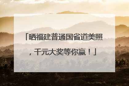 晒福建普通国省道美照，千元大奖等你赢！