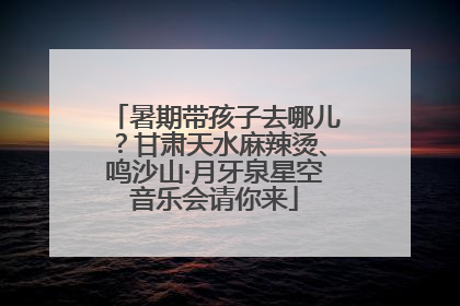暑期带孩子去哪儿？甘肃天水麻辣烫、鸣沙山·月牙泉星空音乐会请你来