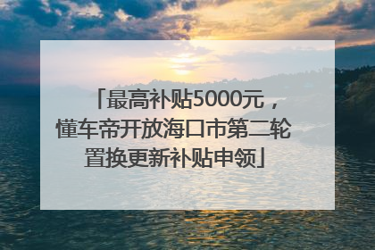 最高补贴5000元，懂车帝开放海口市第二轮置换更新补贴申领