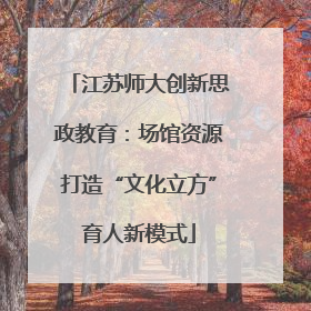 江苏师大创新思政教育：场馆资源打造“文化立方”育人新模式