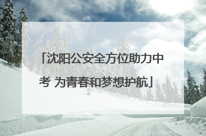 沈阳公安全方位助力中考 为青春和梦想护航