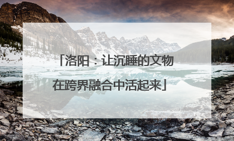洛阳：让沉睡的文物在跨界融合中活起来