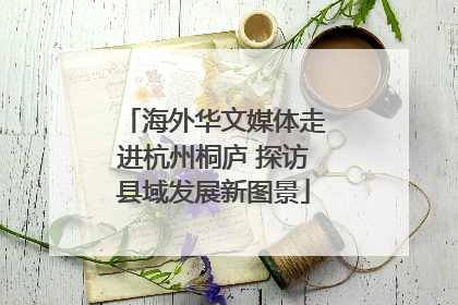 海外华文媒体走进杭州桐庐 探访县域发展新图景