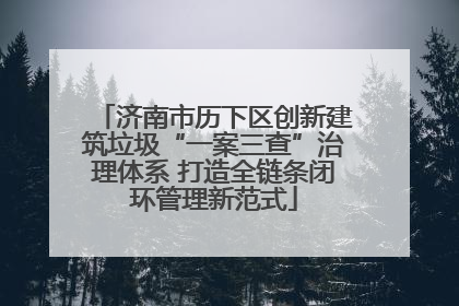 济南市历下区创新建筑垃圾“一案三查”治理体系 打造全链条闭环管理新范式