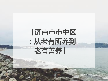 济南市市中区：从老有所养到老有善养