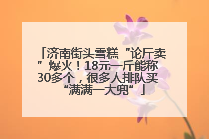 济南街头雪糕“论斤卖”爆火！18元一斤能称30多个，很多人排队买“满满一大兜”