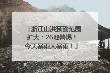 浙江山洪预警范围扩大：26地警惕！今天暴雨大暴雨！