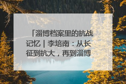 淄博档案里的抗战记忆｜李培南：从长征到抗大，再到淄博的革命足迹