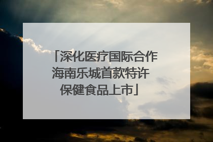 深化医疗国际合作 海南乐城首款特许保健食品上市