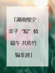 湖南绥宁：亲子“粽”情端午 共传竹编非遗