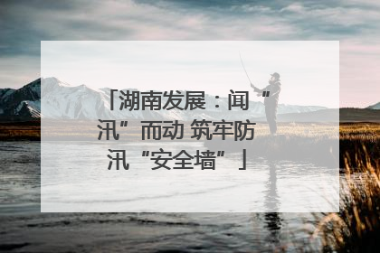 湖南发展：闻“汛”而动 筑牢防汛“安全墙”