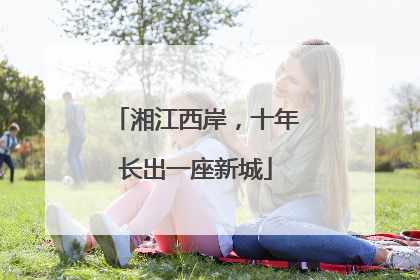 湘江西岸，十年长出一座新城