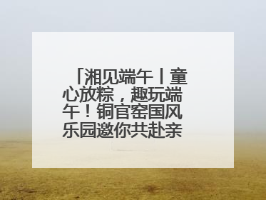 湘见端午丨童心放粽，趣玩端午！铜官窑国风乐园邀你共赴亲子文化盛宴