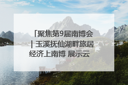 聚焦第9届南博会｜玉溪抚仙湖畔旅居经济上南博 展示云南生活新样本