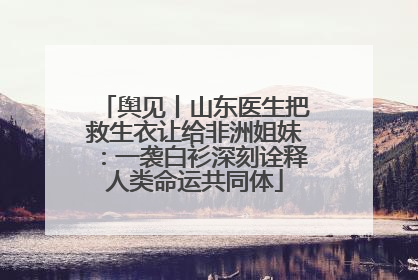 舆见丨山东医生把救生衣让给非洲姐妹：一袭白衫深刻诠释人类命运共同体