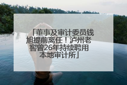 董事及审计委员钱旭提前离任！泸州老窖曾26年持续聘用本地审计所