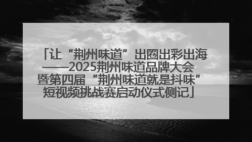 让“荆州味道”出圈出彩出海——2025荆州味道品牌大会暨第四届“荆州味道就是抖味”短视频挑战赛启动仪式侧记