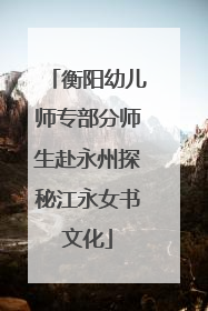 衡阳幼儿师专部分师生赴永州探秘江永女书文化