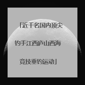 近千名国内顶尖钓手江西庐山西海竞技垂钓运动