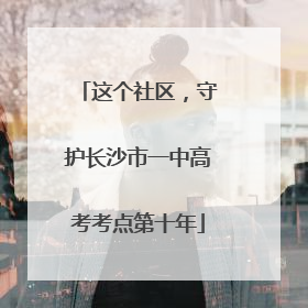 这个社区，守护长沙市一中高考考点第十年