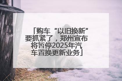 购车“以旧换新”要抓紧了，郑州宣布将暂停2025年汽车置换更新业务