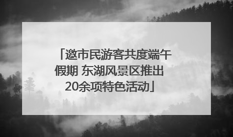 邀市民游客共度端午假期 东湖风景区推出20余项特色活动