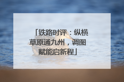 铁路时评：纵横草原通九州，调图赋能启新程