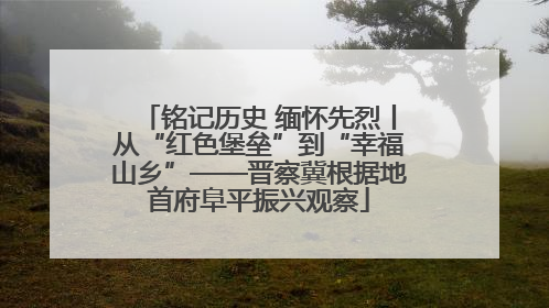 铭记历史 缅怀先烈丨从“红色堡垒”到“幸福山乡”——晋察冀根据地首府阜平振兴观察
