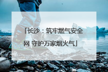 长沙：筑牢燃气安全网 守护万家烟火气