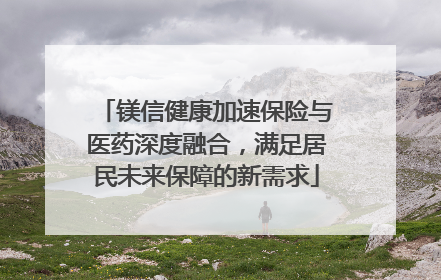 镁信健康加速保险与医药深度融合，满足居民未来保障的新需求
