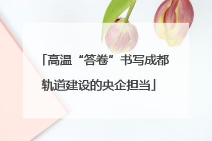高温“答卷”书写成都轨道建设的央企担当