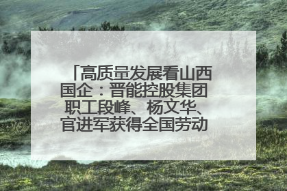 高质量发展看山西国企：晋能控股集团职工段峰、杨文华、官进军获得全国劳动模范荣誉称号